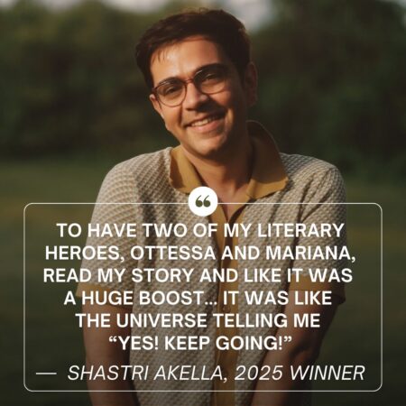 Headshot of writer Shastri Akella smiling at the camera in a brown and white patterned top and glasses. White text reads "To have two of my literary heroes, Ottessa and Mariana, read my story and like it was a huge boost... It was like the universe telling me “Yes! Keep going!”" with "Shastri Akella, 2025 Winner" underneath.